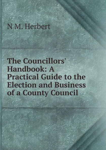 Обложка книги The Councillors. Handbook: A Practical Guide to the Election and Business of a County Council, N M. Herbert