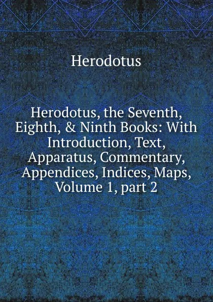 Обложка книги Herodotus, the Seventh, Eighth, . Ninth Books: With Introduction, Text, Apparatus, Commentary, Appendices, Indices, Maps, Volume 1,.part 2, Herodotus
