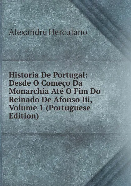 Обложка книги Historia De Portugal: Desde O Comeco Da Monarchia Ate O Fim Do Reinado De Afonso Iii, Volume 1 (Portuguese Edition), Alexandre Herculano