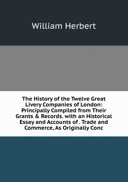 Обложка книги The History of the Twelve Great Livery Companies of London: Principally Compiled from Their Grants . Records. with an Historical Essay and Accounts of . Trade and Commerce, As Originally Conc, William Herbert