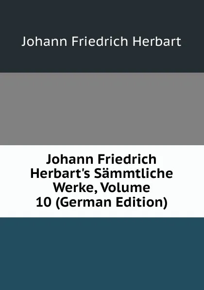 Обложка книги Johann Friedrich Herbart.s Sammtliche Werke, Volume 10 (German Edition), Herbart Johann Friedrich