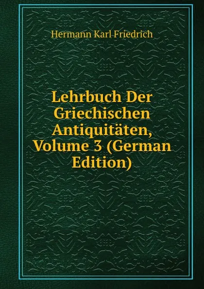 Обложка книги Lehrbuch Der Griechischen Antiquitaten, Volume 3 (German Edition), Hermann Karl Friedrich