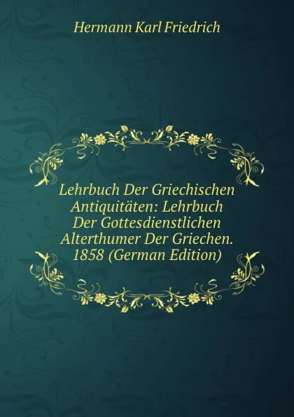 Обложка книги Lehrbuch Der Griechischen Antiquitaten: Lehrbuch Der Gottesdienstlichen Alterthumer Der Griechen. 1858 (German Edition), Hermann Karl Friedrich