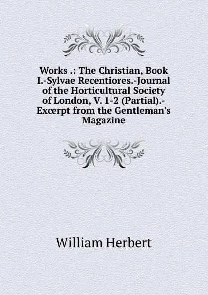 Обложка книги Works .: The Christian, Book I.-Sylvae Recentiores.-Journal of the Horticultural Society of London, V. 1-2 (Partial).-Excerpt from the Gentleman.s Magazine, William Herbert