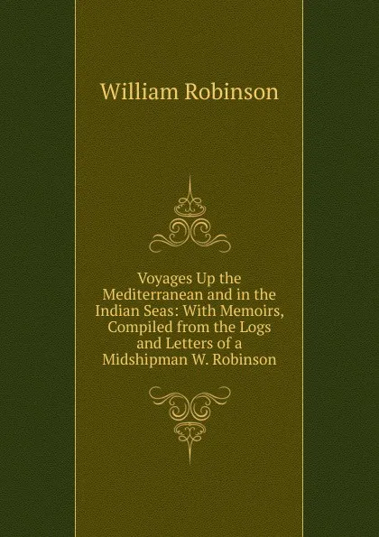 Обложка книги Voyages Up the Mediterranean and in the Indian Seas: With Memoirs, Compiled from the Logs and Letters of a Midshipman W. Robinson., W. Robinson