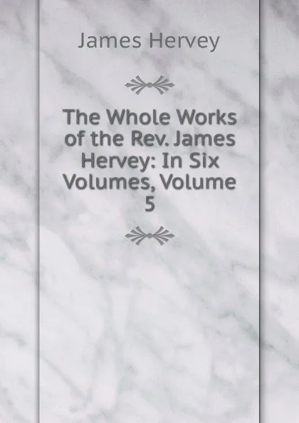 Обложка книги The Whole Works of the Rev. James Hervey: In Six Volumes, Volume 5, James Hervey