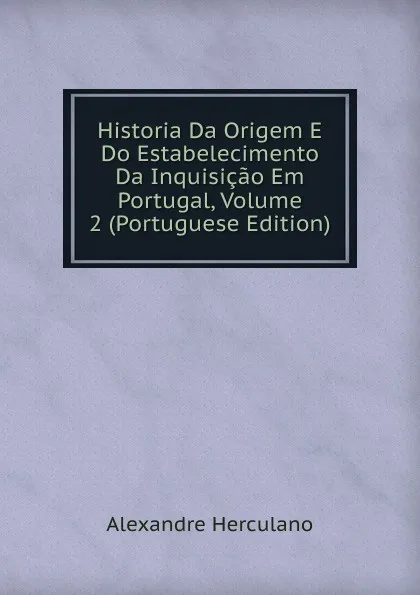 Обложка книги Historia Da Origem E Do Estabelecimento Da Inquisicao Em Portugal, Volume 2 (Portuguese Edition), Alexandre Herculano