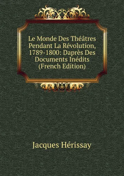 Обложка книги Le Monde Des Theatres Pendant La Revolution, 1789-1800: Dapres Des Documents Inedits (French Edition), Jacques Hérissay