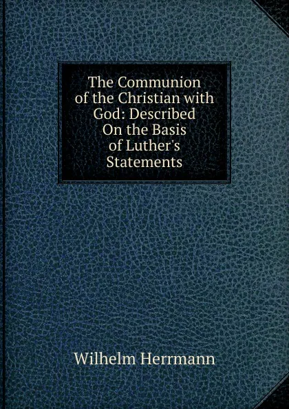 Обложка книги The Communion of the Christian with God: Described On the Basis of Luther.s Statements, Wilhelm Herrmann