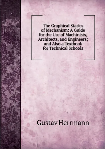 Обложка книги The Graphical Statics of Mechanism: A Guide for the Use of Machinists, Architects, and Engineers; and Also a Textbook for Technical Schools, Gustav Herrmann