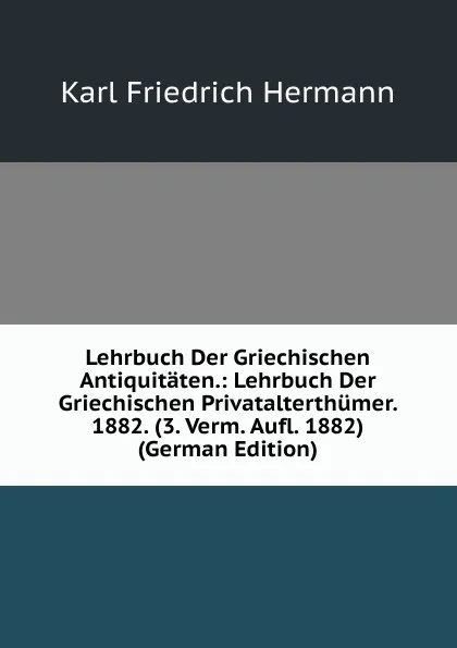 Обложка книги Lehrbuch Der Griechischen Antiquitaten.: Lehrbuch Der Griechischen Privatalterthumer. 1882. (3. Verm. Aufl. 1882) (German Edition), Hermann Karl Friedrich