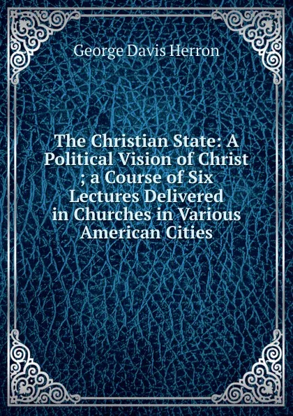 Обложка книги The Christian State: A Political Vision of Christ ; a Course of Six Lectures Delivered in Churches in Various American Cities, Herron George Davis