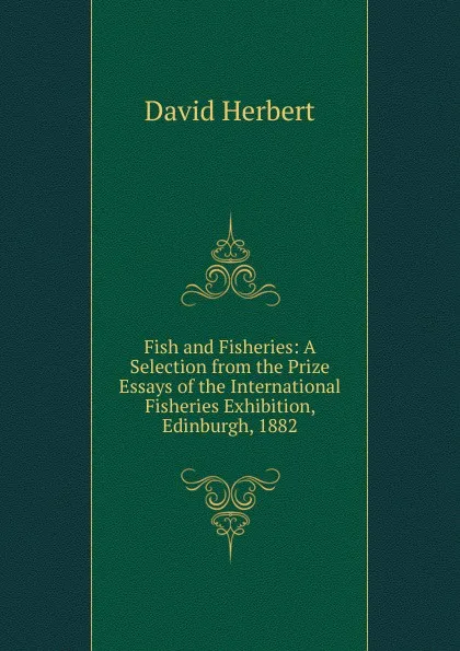 Обложка книги Fish and Fisheries: A Selection from the Prize Essays of the International Fisheries Exhibition, Edinburgh, 1882, David Herbert