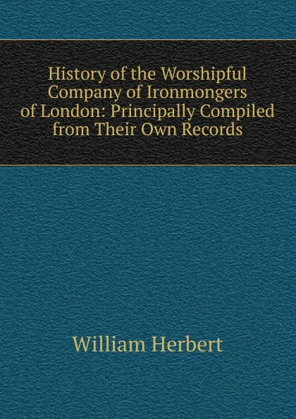 Обложка книги History of the Worshipful Company of Ironmongers of London: Principally Compiled from Their Own Records, William Herbert