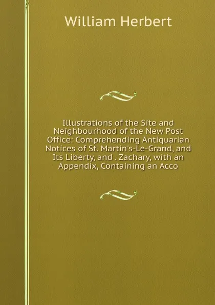 Обложка книги Illustrations of the Site and Neighbourhood of the New Post Office: Comprehending Antiquarian Notices of St. Martin.s-Le-Grand, and Its Liberty, and . Zachary, with an Appendix, Containing an Acco, William Herbert