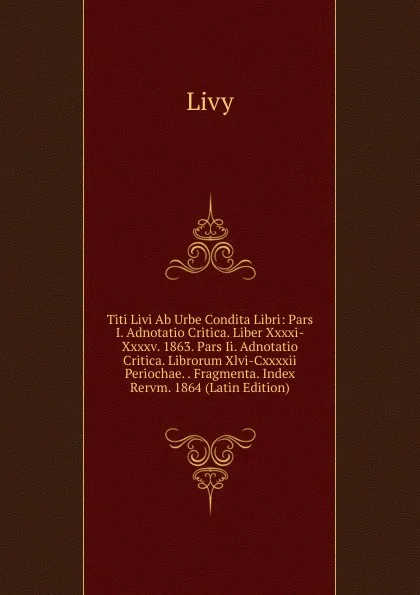 Обложка книги Titi Livi Ab Urbe Condita Libri: Pars I. Adnotatio Critica. Liber Xxxxi-Xxxxv. 1863. Pars Ii. Adnotatio Critica. Librorum Xlvi-Cxxxxii Periochae. . Fragmenta. Index Rervm. 1864 (Latin Edition), Titi Livi