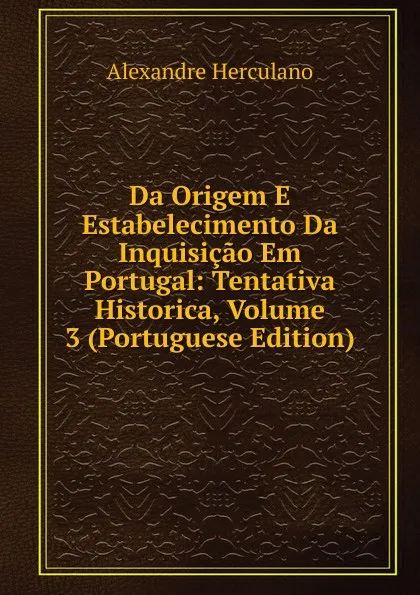 Обложка книги Da Origem E Estabelecimento Da Inquisicao Em Portugal: Tentativa Historica, Volume 3 (Portuguese Edition), Alexandre Herculano