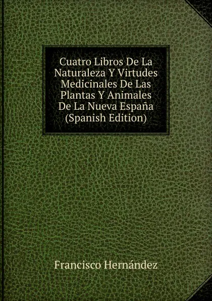 Обложка книги Cuatro Libros De La Naturaleza Y Virtudes Medicinales De Las Plantas Y Animales De La Nueva Espana (Spanish Edition), Francisco Hernández