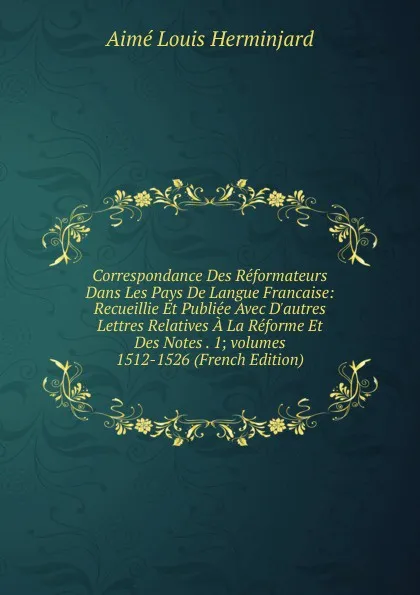 Обложка книги Correspondance Des Reformateurs Dans Les Pays De Langue Francaise: Recueillie Et Publiee Avec D.autres Lettres Relatives A La Reforme Et Des Notes . 1;.volumes 1512-1526 (French Edition), Aimé Louis Herminjard