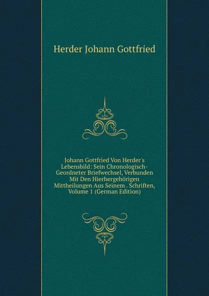 Обложка книги Johann Gottfried Von Herder.s Lebensbild: Sein Chronologisch-Geordneter Briefwechsel, Verbunden Mit Den Hierhergehorigen Mittheilungen Aus Seinem . Schriften, Volume 1 (German Edition), Herder Johann Gottfried