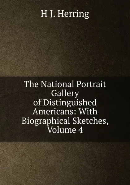 Обложка книги The National Portrait Gallery of Distinguished Americans: With Biographical Sketches, Volume 4, H J. Herring