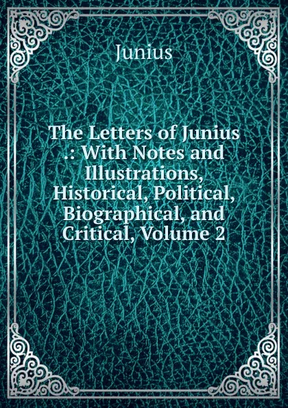 Обложка книги The Letters of Junius .: With Notes and Illustrations, Historical, Political, Biographical, and Critical, Volume 2, Junius