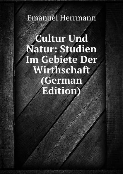 Обложка книги Cultur Und Natur: Studien Im Gebiete Der Wirthschaft (German Edition), Emanuel Herrmann