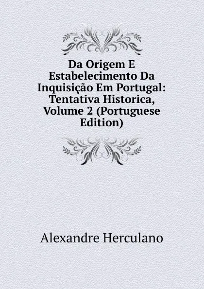 Обложка книги Da Origem E Estabelecimento Da Inquisicao Em Portugal: Tentativa Historica, Volume 2 (Portuguese Edition), Alexandre Herculano