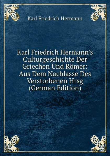 Обложка книги Karl Friedrich Hermann.s Culturgeschichte Der Griechen Und Romer: Aus Dem Nachlasse Des Verstorbenen Hrsg (German Edition), Hermann Karl Friedrich