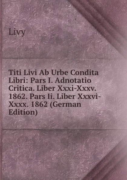 Обложка книги Titi Livi Ab Urbe Condita Libri: Pars I. Adnotatio Critica. Liber Xxxi-Xxxv. 1862. Pars Ii. Liber Xxxvi-Xxxx. 1862 (German Edition), Titi Livi