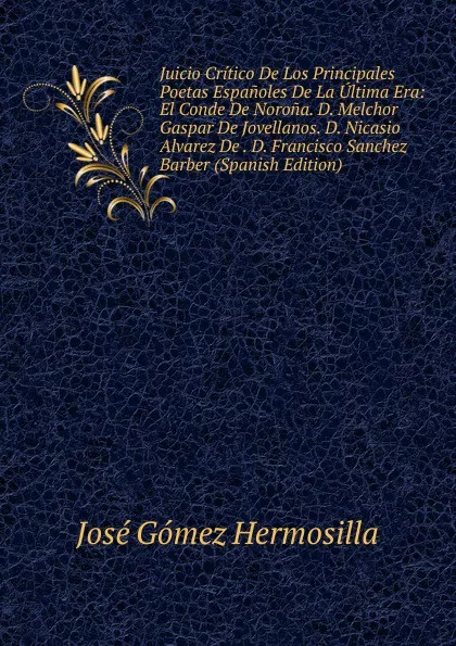 Обложка книги Juicio Critico De Los Principales Poetas Espanoles De La Ultima Era: El Conde De Norona. D. Melchor Gaspar De Jovellanos. D. Nicasio Alvarez De . D. Francisco Sanchez Barber (Spanish Edition), José Gómez Hermosilla