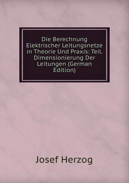 Обложка книги Die Berechnung Elektrischer Leitungsnetze in Theorie Und Praxis: Teil. Dimensionierung Der Leitungen (German Edition), Josef Herzog