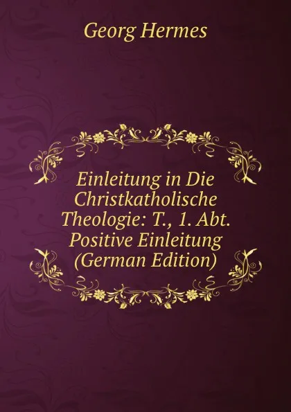 Обложка книги Einleitung in Die Christkatholische Theologie: T., 1. Abt. Positive Einleitung (German Edition), Georg Hermes