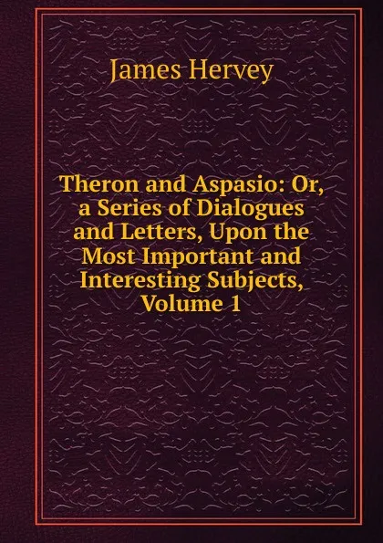 Обложка книги Theron and Aspasio: Or, a Series of Dialogues and Letters, Upon the Most Important and Interesting Subjects, Volume 1, James Hervey