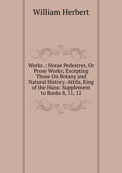 Обложка книги Works .: Horae Pedestres, Or Prose Works; Excepting Those On Botany and Natural History.-Attila, King of the Huns: Supplement to Books 8, 11, 12, William Herbert