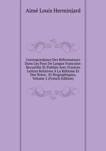 Обложка книги Correspondance Des Reformateurs Dans Les Pays De Langue Francaise: Recueillie Et Publiee Avec D.autres Lettres Relatives A La Reforme Et Des Notes . Et Biographiques, Volume 2 (French Edition), Aimé Louis Herminjard