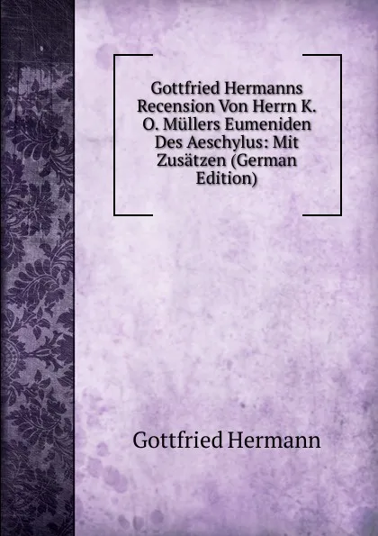 Обложка книги Gottfried Hermanns Recension Von Herrn K.O. Mullers Eumeniden Des Aeschylus: Mit Zusatzen (German Edition), Gottfried Hermann