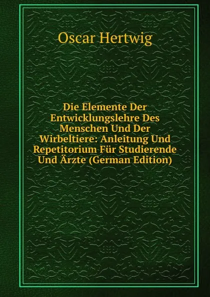 Обложка книги Die Elemente Der Entwicklungslehre Des Menschen Und Der Wirbeltiere: Anleitung Und Repetitorium Fur Studierende Und Arzte (German Edition), Hertwig Oscar