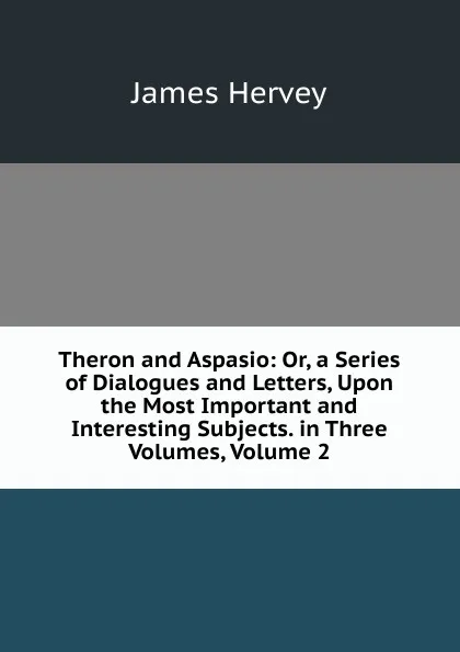 Обложка книги Theron and Aspasio: Or, a Series of Dialogues and Letters, Upon the Most Important and Interesting Subjects. in Three Volumes, Volume 2, James Hervey