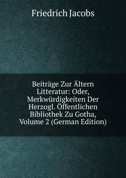 Обложка книги Beitrage Zur Altern Litteratur: Oder, Merkwurdigkeiten Der Herzogl. Offentlichen Bibliothek Zu Gotha, Volume 2 (German Edition), Jacobs Friedrich