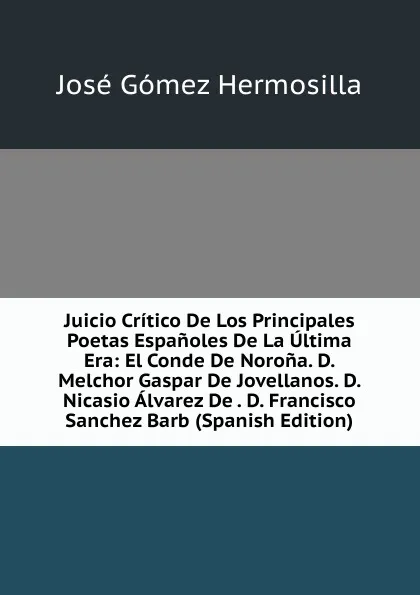 Обложка книги Juicio Critico De Los Principales Poetas Espanoles De La Ultima Era: El Conde De Norona. D. Melchor Gaspar De Jovellanos. D. Nicasio Alvarez De . D. Francisco Sanchez Barb (Spanish Edition), José Gómez Hermosilla