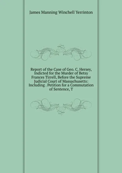 Обложка книги Report of the Case of Geo. C. Hersey, Indicted for the Murder of Betsy Frances Tirrell, Before the Supreme Judicial Court of Massachusetts: Including . Petition for a Commutation of Sentence, T, James Manning Winchell Yerrinton