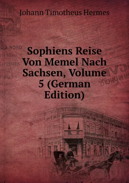 Обложка книги Sophiens Reise Von Memel Nach Sachsen, Volume 5 (German Edition), Johann Timotheus Hermes