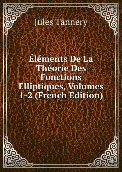 Обложка книги Elements De La Theorie Des Fonctions Elliptiques, Volumes 1-2 (French Edition), Jules Tannery