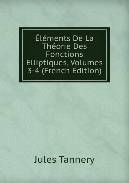 Обложка книги Elements De La Theorie Des Fonctions Elliptiques, Volumes 3-4 (French Edition), Jules Tannery