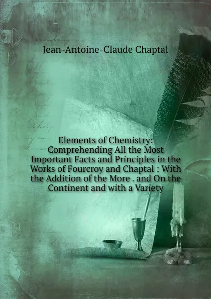 Обложка книги Elements of Chemistry: Comprehending All the Most Important Facts and Principles in the Works of Fourcroy and Chaptal : With the Addition of the More . and On the Continent and with a Variety, Jean-Antoine-Claude Chaptal