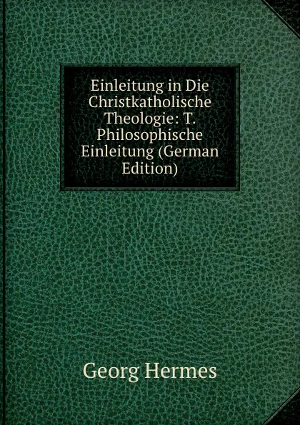 Обложка книги Einleitung in Die Christkatholische Theologie: T. Philosophische Einleitung (German Edition), Georg Hermes