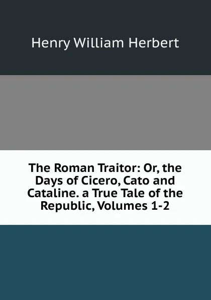 Обложка книги The Roman Traitor: Or, the Days of Cicero, Cato and Cataline. a True Tale of the Republic, Volumes 1-2, Herbert Henry William