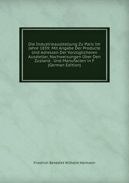 Обложка книги Die Industrieausstellung Zu Paris Im Jahre 1839: Mit Angabe Der Producte Und Adressen Der Vorzuglicheren Aussteller, Nachweisungen Uber Den Zustand . Und Manufacten in F (German Edition), Friedrich Benedikt Wilhelm Hermann