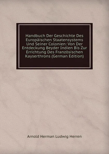 Обложка книги Handbuch Der Geschichte Des Europaischen Staatensystems Und Seiner Colonien: Von Der Entdeckung Beyder Indien Bis Zur Errichtung Des Franzosischen Kayserthrons (German Edition), Arnold Herman Ludwig Herren